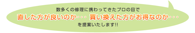 数多くの修理に携わってきたプロの目で　直した方が良いのか・・・　買い換えた方がお得なのか・・・　を提案いたします！！